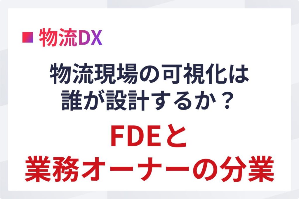 物流現場の可視化は誰が設計するか｜FDEと業務オーナーの分業
