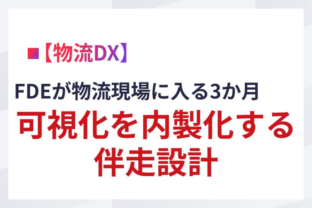 FDEが物流現場に入る3か月｜可視化を内製化する伴走設計