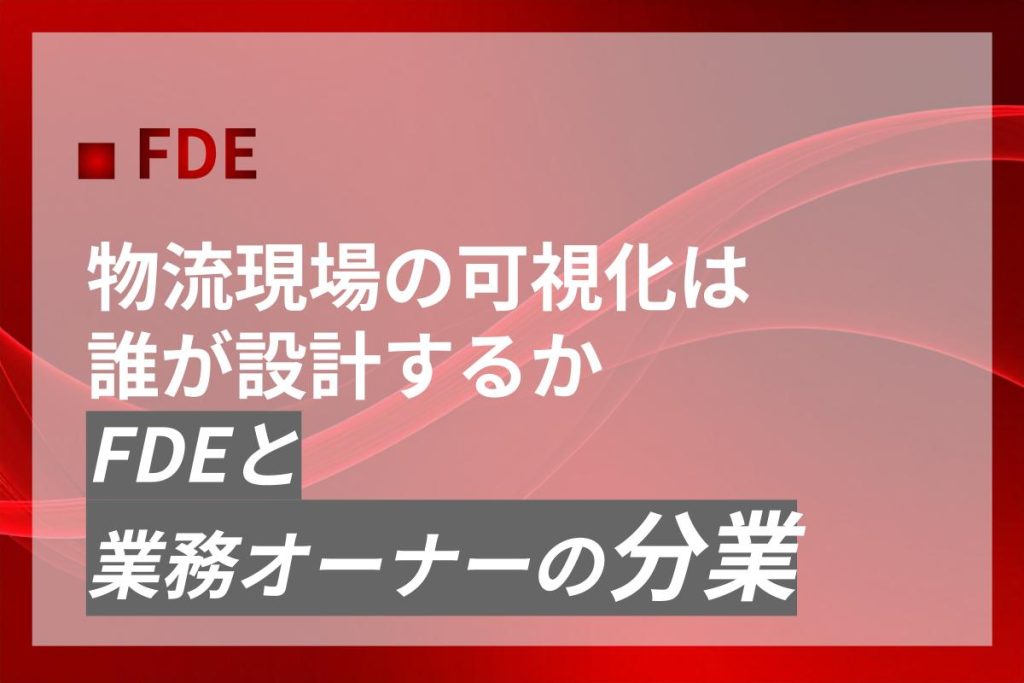 物流現場の可視化は誰が設計するか｜FDEと業務オーナーの分業