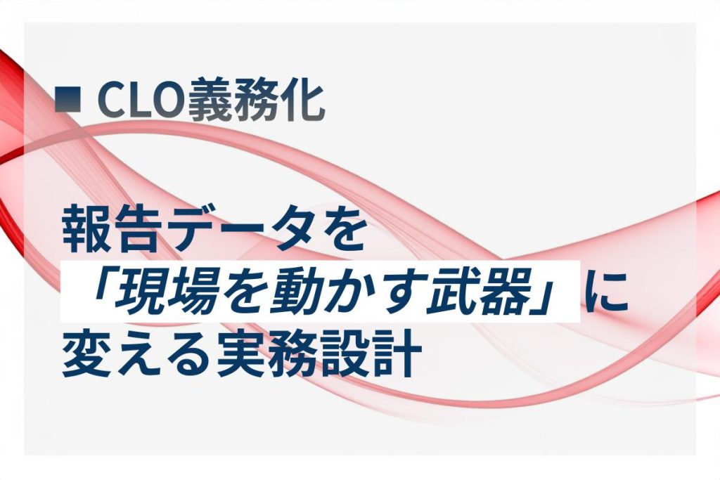 CLO義務化｜報告データを「現場の武器」に変える実務設計